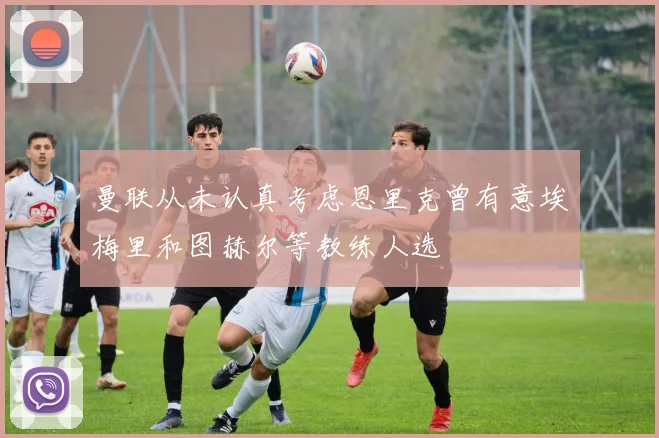 曼联从未认真考虑恩里克曾有意埃梅里和图赫尔等教练人选