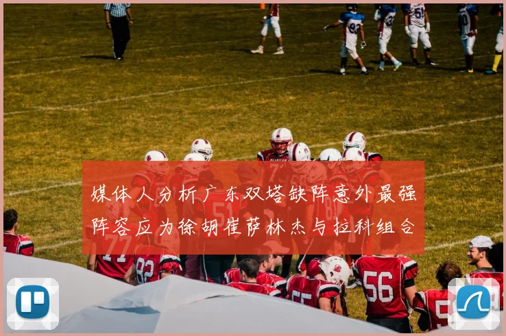 媒体人分析广东双塔缺阵意外最强阵容应为徐胡崔萨林杰与拉科组合