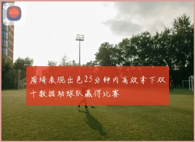 周琦表现出色25分钟内高效拿下双十数据助球队赢得比赛