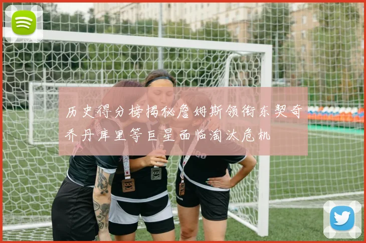 历史得分榜揭秘詹姆斯领衔东契奇乔丹库里等巨星面临淘汰危机
