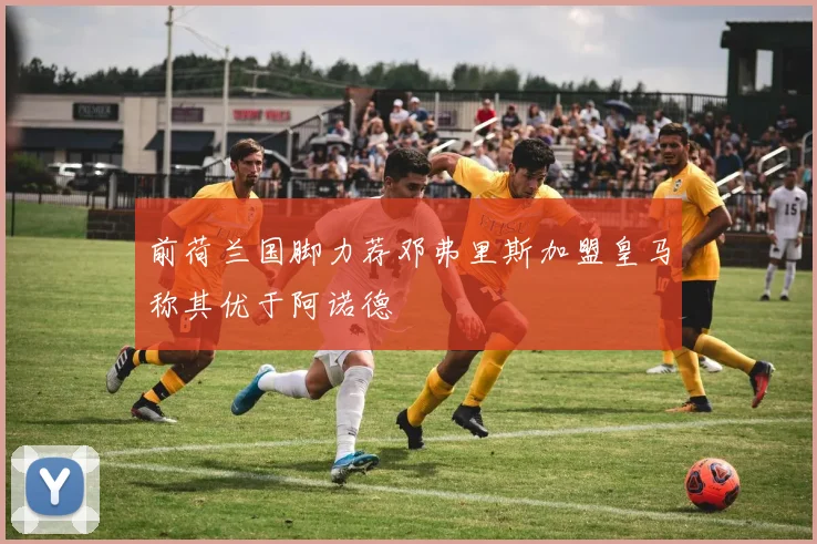 前荷兰国脚力荐邓弗里斯加盟皇马称其优于阿诺德