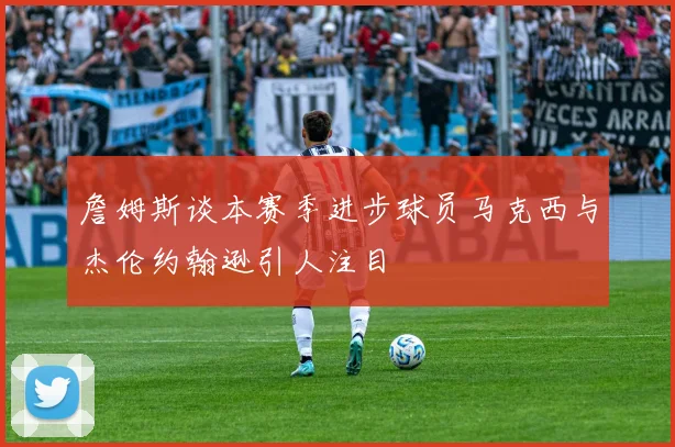 詹姆斯谈本赛季进步球员马克西与杰伦约翰逊引人注目