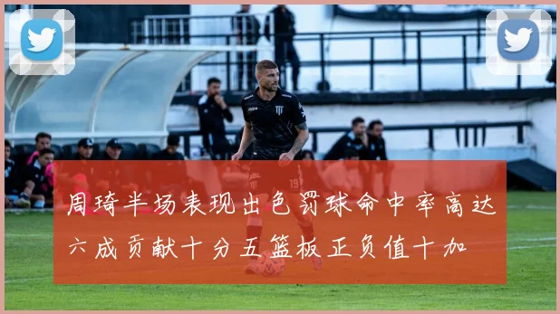 周琦半场表现出色罚球命中率高达六成贡献十分五篮板正负值十加