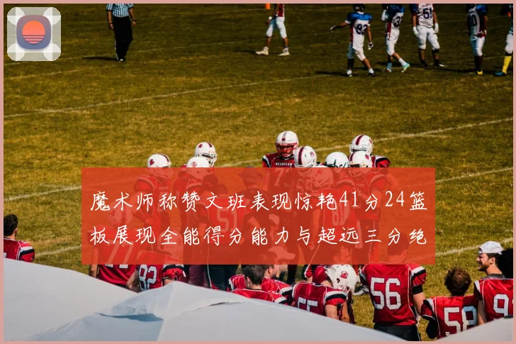 魔术师称赞文班表现惊艳41分24篮板展现全能得分能力与超远三分绝技